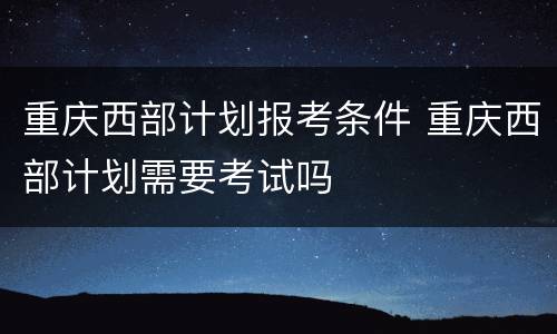 重庆西部计划报考条件 重庆西部计划需要考试吗