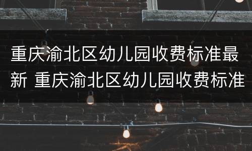重庆渝北区幼儿园收费标准最新 重庆渝北区幼儿园收费标准最新消息
