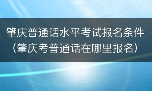 肇庆普通话水平考试报名条件(肇庆考普通话在哪里报名)