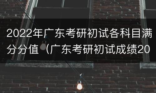 2022年广东考研初试各科目满分分值（广东考研初试成绩2021）
