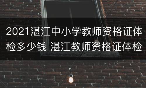 2021湛江中小学教师资格证体检多少钱 湛江教师资格证体检多久出结果