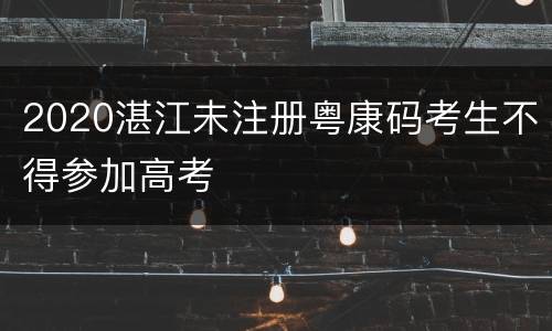 2020湛江未注册粤康码考生不得参加高考
