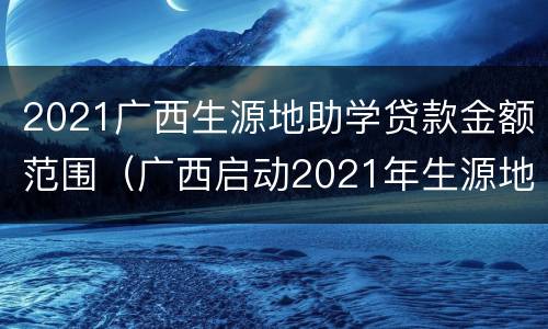 2021广西生源地助学贷款金额范围（广西启动2021年生源地信用助学贷款受理工作）