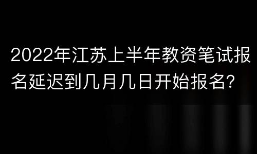 2022年江苏上半年教资笔试报名延迟到几月几日开始报名？