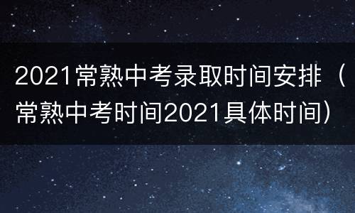 2021常熟中考录取时间安排（常熟中考时间2021具体时间）