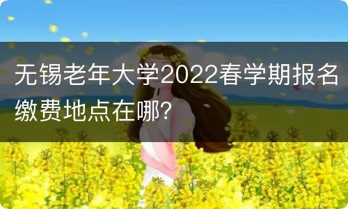 无锡老年大学2022春学期报名缴费地点在哪？