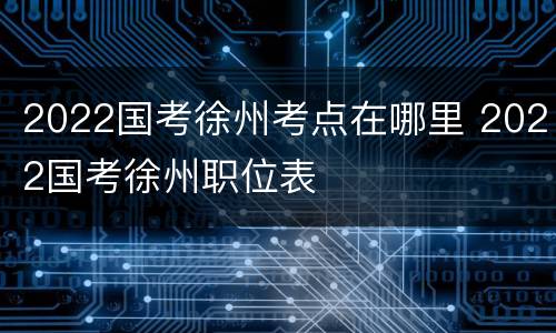 2022国考徐州考点在哪里 2022国考徐州职位表