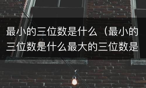 最小的三位数是什么（最小的三位数是什么最大的三位数是什么）