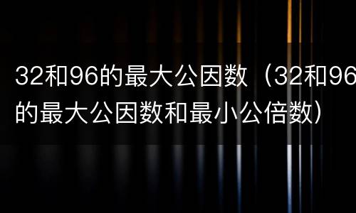 32和96的最大公因数（32和96的最大公因数和最小公倍数）