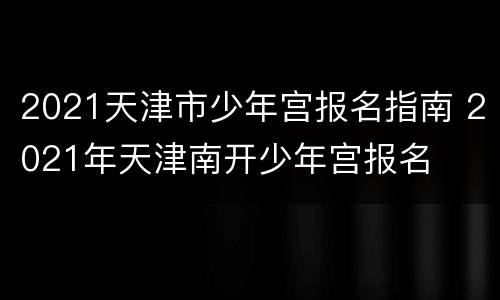2021天津市少年宫报名指南 2021年天津南开少年宫报名