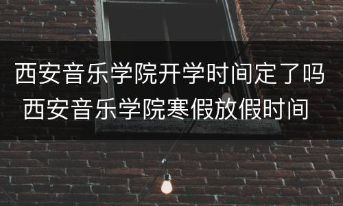 西安音乐学院开学时间定了吗 西安音乐学院寒假放假时间