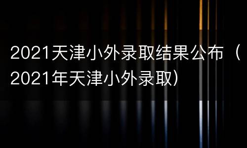 2021天津小外录取结果公布（2021年天津小外录取）