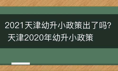 2021天津幼升小政策出了吗？ 天津2020年幼升小政策