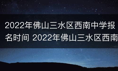 2022年佛山三水区西南中学报名时间 2022年佛山三水区西南中学报名时间是多少