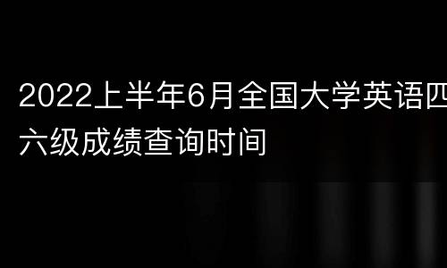 2022上半年6月全国大学英语四六级成绩查询时间