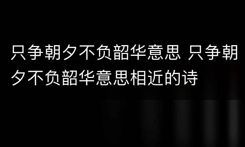 只争朝夕不负韶华意思 只争朝夕不负韶华意思相近的诗