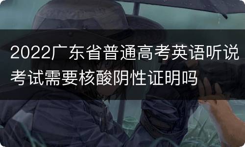 2022广东省普通高考英语听说考试需要核酸阴性证明吗