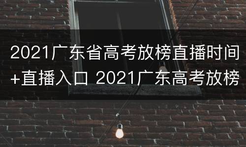 2021广东省高考放榜直播时间+直播入口 2021广东高考放榜时间表