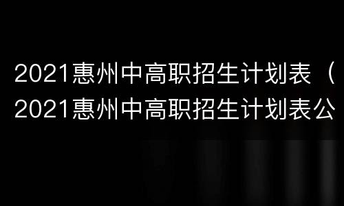2021惠州中高职招生计划表（2021惠州中高职招生计划表公布）