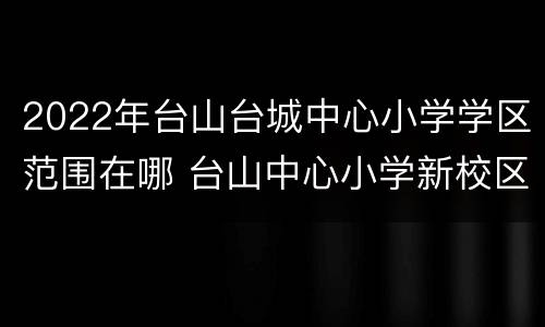 2022年台山台城中心小学学区范围在哪 台山中心小学新校区怎样