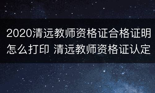 2020清远教师资格证合格证明怎么打印 清远教师资格证认定