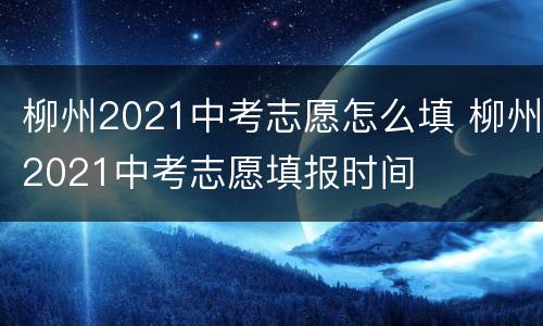 柳州2021中考志愿怎么填 柳州2021中考志愿填报时间