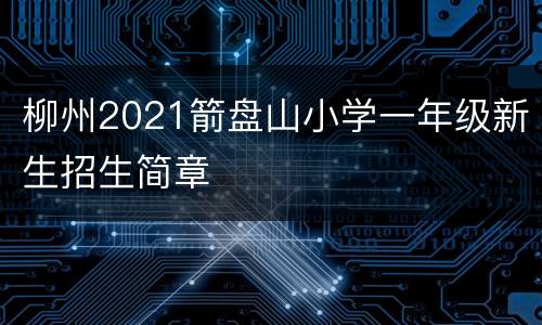 柳州2021箭盘山小学一年级新生招生简章