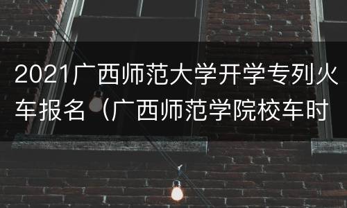 2021广西师范大学开学专列火车报名（广西师范学院校车时间表）
