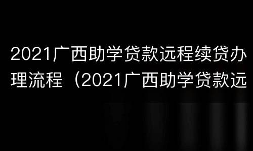 2021广西助学贷款远程续贷办理流程（2021广西助学贷款远程续贷办理流程视频）