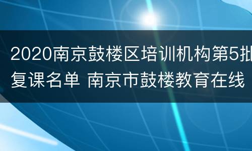 2020南京鼓楼区培训机构第5批复课名单 南京市鼓楼教育在线课程