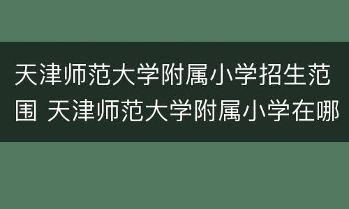 天津师范大学附属小学招生范围 天津师范大学附属小学在哪个区
