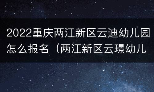 2022重庆两江新区云迪幼儿园怎么报名（两江新区云璟幼儿园）