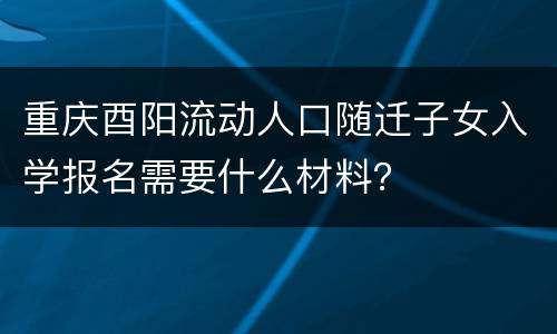 重庆酉阳流动人口随迁子女入学报名需要什么材料？