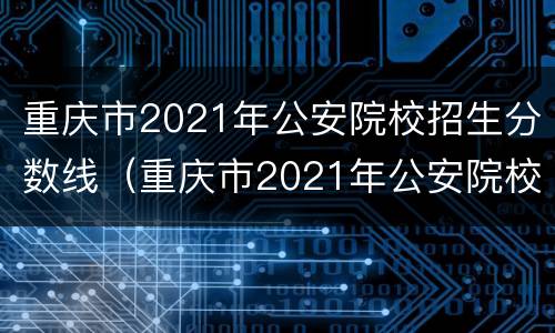 重庆市2021年公安院校招生分数线（重庆市2021年公安院校招生分数线是多少）
