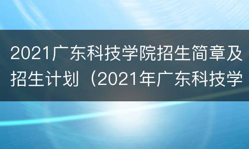 2021广东科技学院招生简章及招生计划（2021年广东科技学院招生简章）
