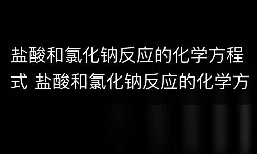 盐酸和氯化钠反应的化学方程式 盐酸和氯化钠反应的化学方程式是什么
