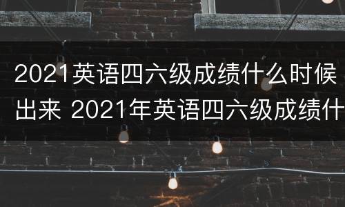 2021英语四六级成绩什么时候出来 2021年英语四六级成绩什么时候出