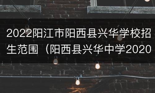 2022阳江市阳西县兴华学校招生范围（阳西县兴华中学2020年招生范围）