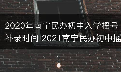 2020年南宁民办初中入学摇号补录时间 2021南宁民办初中摇号