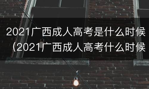 2021广西成人高考是什么时候（2021广西成人高考什么时候出结果）