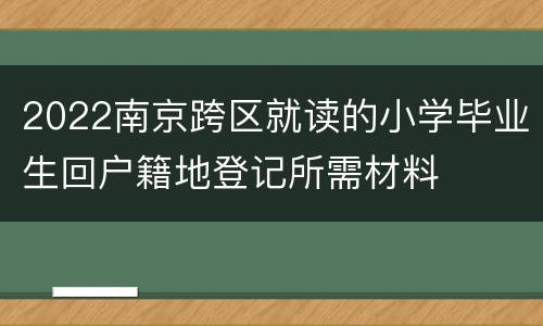2022南京跨区就读的小学毕业生回户籍地登记所需材料