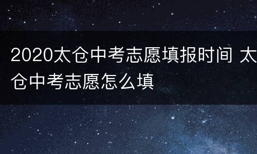 2020太仓中考志愿填报时间 太仓中考志愿怎么填