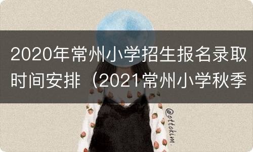 2020年常州小学招生报名录取时间安排（2021常州小学秋季招生）