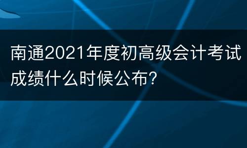 南通2021年度初高级会计考试成绩什么时候公布?