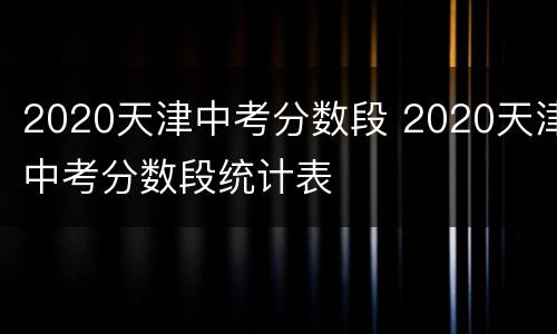 2020天津中考分数段 2020天津中考分数段统计表