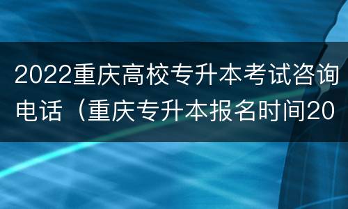 2022重庆高校专升本考试咨询电话（重庆专升本报名时间2022）