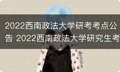2022西南政法大学研考考点公告 2022西南政法大学研究生考点公告
