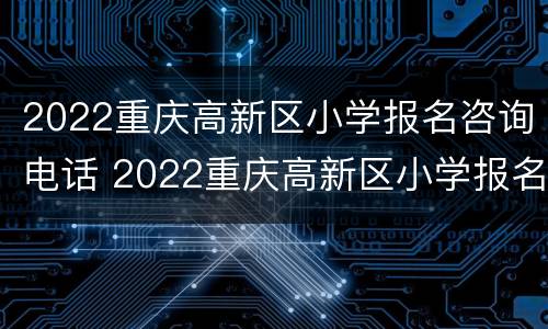 2022重庆高新区小学报名咨询电话 2022重庆高新区小学报名咨询电话号码