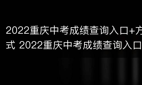 2022重庆中考成绩查询入口+方式 2022重庆中考成绩查询入口 方式有哪些