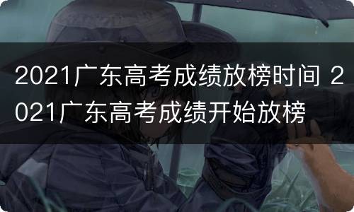 2021广东高考成绩放榜时间 2021广东高考成绩开始放榜
